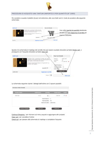 Manuale Operativo Acquirente rel. 2013.1 Direzione Commerciale Italia 
7 
PROCEDURA DI ACQUISTO UNA TANTUM (IMPORTO) O PER QUANTITÀ (N° CARD) 
Per accedere a questa modalità cliccare nel sottomenu alla voce Gold card in modo da accedere alla seguente 
schermata: 
Una volta inserita la quantità desiderata 
cliccare sul tasto Aggiungi al carrello per 
inserire l‟acquisto. 
Questa è la schermata di riepilogo del carrello che può essere svuotato cliccando sul tasto Empty cart o 
proseguire con l‟acquisto cliccando sul tasto View cart 
La schermata seguente riporta i dettagli dell‟ordine con 3 opzioni possibili: 
Continue Shopping : per ritornare sul menu acquisti e aggiungere altri prodotti 
Clear cart: per cancellare l‟ordine 
Check out: per passare alla schermata di riepilogo e completare l‟acquisto 
 