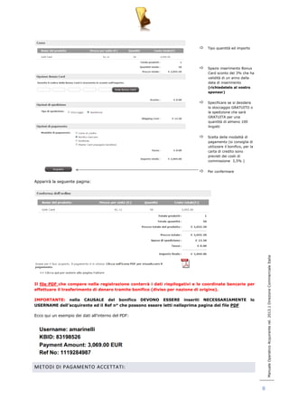 Manuale Operativo Acquirente rel. 2013.1 Direzione Commerciale Italia 
8 
 Tipo quantità ed importo 
 Spazio inserimento Bonus 
Card sconto del 3% che ha 
validità di un anno dalla 
data di inserimento 
(richiedetelo al vostro 
sponsor) 
 Specificare se si desidera 
lo stoccaggio GRATUITO o 
la spedizione che sarà 
GRATUITA per una 
quantità di almeno 100 
lingotti 
 Scelta della modalità di 
pagamento (si consiglia di 
utilizzare il bonifico, per la 
carta di credito sono 
previsti dei costi di 
commissione 3,5% ) 
 Per confermare 
Apparirà la seguente pagina: 
Il file PDF che compare nella registrazione conterrà i dati riepilogativi e le coordinate bancarie per 
effettuare il trasferimento di denaro tramite bonifico (diviso per nazione di origine). 
IMPORTANTE: nella CAUSALE del bonifico DEVONO ESSERE inseriti NECESSARIAMENTE lo 
USERNAME dell’acquirente ed il Ref n° che possono essere letti nellaprima pagina del file PDF 
Ecco qui un esempio dei dati all‟interno del PDF: 
METODI DI PAGAMENTO ACCETTATI: 
 