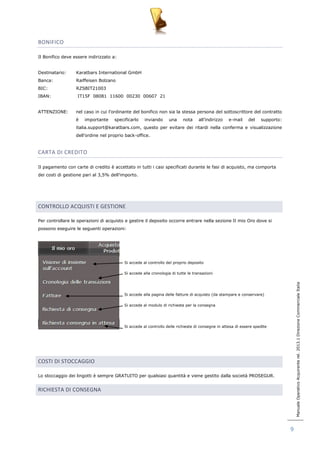 Manuale Operativo Acquirente rel. 2013.1 Direzione Commerciale Italia 
9 
BONIFICO 
Il Bonifico deve essere indirizzato a: 
Destinatario: Karatbars International GmbH 
Banca: Raiffeisen Bolzano 
BIC: RZSBIT21003 
IBAN: IT15F 08081 11600 00230 00607 21 
ATTENZIONE: nel caso in cui l‟ordinante del bonifico non sia la stessa persona del sottoscrittore del contratto 
è importante specificarlo inviando una nota all‟indirizzo e-mail del supporto: 
italia.support@karatbars.com, questo per evitare dei ritardi nella conferma e visualizzazione 
dell‟ordine nel proprio back-office. 
CARTA DI CREDITO 
Il pagamento con carte di credito è accettato in tutti i casi specificati durante le fasi di acquisto, ma comporta 
dei costi di gestione pari al 3,5% dell‟importo. 
CONTROLLO ACQUISTI E GESTIONE 
Per controllare le operazioni di acquisto e gestire il deposito occorre entrare nella sezione Il mio Oro dove si 
possono eseguire le seguenti operazioni: 
Si accede al controllo del proprio deposito 
Si accede alla cronologia di tutte le transazioni 
Si accede alla pagina delle fatture di acquisto (da stampare e conservare) 
Si accede al modulo di richiesta per la consegna 
Si accede al controllo delle richieste di consegne in attesa di essere spedite 
COSTI DI STOCCAGGIO 
Lo stoccaggio dei lingotti è sempre GRATUITO per qualsiasi quantità e viene gestito dalla società PROSEGUR. 
RICHIESTA DI CONSEGNA 
 