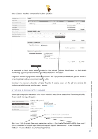 Manuale Operativo Affiliato Karatbars rel. 2013.1 Direzione Commerciale Italia 
11 
Nella successiva maschera vanno inserite le ultime specifiche : 
Se si possiede un codice sconto Bonus Card da 100€ (vale solo per l’acquisto del pacchetto VIP) potrà essere 
inserito negli appositi spazi e confermato cliccando sul tasto Invia Bonus Card. 
Scegliere il metodo di pagamento desiderato (si ricorda che il pagamento con bonifico è gratuito mentre la 
carta di credito prevede una commissione pari al 3,5%). 
Completare la procedura cliccando sul tasto Acquisto. Il sistema creerà un file pdf che conterà dati 
fondamentali ed informativi per effettuare il bonifico. 
IL TUO LINK DI RIFERIMENTO PERSONALE 
Per recuperare il proprio link affiliato basta andare nel menù Stato Affiliati nella sezione Riferimenti personali, 
dove si accede alla seguente pagina : 
Qui si trova il link personale alla propria pagina dove registrare i clienti e gli affiliati ed il link dello shop, ossia il 
sito da trasmettere a chiunque voglia effettuare un primo acquisto che non superi i 10.000 euro senza 
effettuare l’inserimento della documentazione personale. 
 