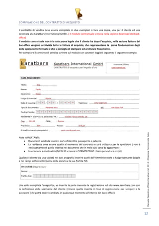Manuale Operativo Affiliato Karatbars rel. 2013.1 Direzione Commerciale Italia 
12 
COMPILAZIONE DEL CONTRATTO DI ACQUISTO 
Il contratto di vendita deve essere compilato in due esemplari o fare una copia, una per il cliente ed una 
destinata alla Karatbars International Gmbh. ( Il modulo contrattuale si trova nella sezione download del back-office) 
Il modulo contrattuale non è la sola prova legale che il cliente ha dopo l’acquisto, nella sezione fatture del 
bac-office vengono archiviate tutte le fatture di acquisto, che rappresentano la prova fondamentale degli 
delle operazioni effettuate e che si consiglia di stampare ed archiviare fisicamente. 
Per compilare il contratto di vendita scrivere sul modulo con caratteri leggibili seguendo il seguente esempio: 
Note IMPORTANTI: 
 Documenti validi da inserire: carta d’identità, passaporto e patente. 
 La residenza deve essere quella al momento del contratto e sarà utilizzata per le spedizioni ( non è 
necessariamente quella inserita nei documenti che in molti casi sono da aggiornare) 
 Inserire una e-mail valida (MEGLIO scrivere in STAMPATELLO chiaro per evitare errori) 
Qualora il cliente sia una società nei dati anagrafici inserire quelli dell’Amministratore o Rappresentante Legale 
e nei campi sottostanti il nome della società e la sua Partita IVA 
Una volta compilata l’anagrafica, va inserita la parte inerente la registrazione sul sito www.karatbars.com con 
la definizione della username del cliente (rimane quella inserita in fase di registrazione per sempre) e la 
password (che potrà essere cambiata in qualunque momento all’interno del back-office): 
 