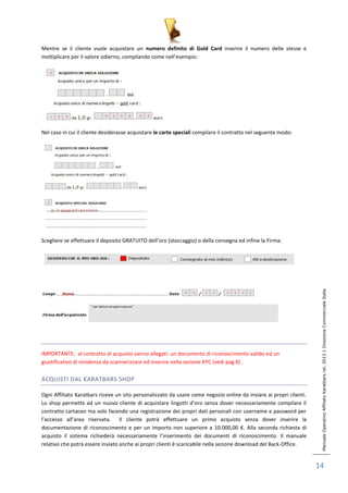 Manuale Operativo Affiliato Karatbars rel. 2013.1 Direzione Commerciale Italia 
14 
Mentre se il cliente vuole acquistare un numero definito di Gold Card inserire il numero delle stesse e 
moltiplicare per il valore odierno, compilando come nell’esempio: 
Nel caso in cui il cliente desiderasse acquistare le carte speciali compilare il contratto nel seguente modo: 
Scegliere se effettuare il deposito GRATUITO dell’oro (stoccaggio) o della consegna ed infine la Firma: 
IMPORTANTE: al contratto di acquisto vanno allegati: un documento di riconoscimento valido ed un 
giustificativo di residenza da scannerizzare ed inserire nella sezione KYC (vedi pag 8) . 
ACQUISTI DAL KARATBARS SHOP 
Ogni Affiliato Karatbars riceve un sito personalizzato da usare come negozio online da inviare ai propri clienti. 
Lo shop permette ad un nuovo cliente di acquistare lingotti d’oro senza dover necessariamente compilare il 
contratto cartaceo ma solo facendo una registrazione dei propri dati personali con username e password per 
l’accesso all’area riservata. Il cliente potrà effettuare un primo acquisto senza dover inserire la 
documentazione di riconoscimento e per un importo non superiore a 10.000,00 €. Alla seconda richiesta di 
acquisto il sistema richiederà necessariamente l’inserimento dei documenti di riconoscimento. Il manuale 
relativo che potrà essere inviato anche ai propri clienti è scaricabile nella sezione download del Back-Office. 
 
