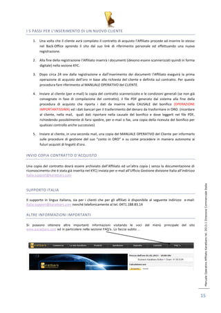 Manuale Operativo Affiliato Karatbars rel. 2013.1 Direzione Commerciale Italia 
15 
I 5 PASSI PER L’INSERIMENTO DI UN NUOVO CLIENTE 
1. Una volta che il cliente avrà compilato il contratto di acquisto l’Affiliato procede ad inserire lo stesso 
nel Back-Office aprendo il sito dal suo link di riferimento personale ed effettuando una nuova 
registrazione. 
2. Alla fine della registrazione l’Affiliato inserirà i documenti (devono essere scannerizzati quindi in forma 
digitale) nella sezione KYC. 
3. Dopo circa 24 ore dalla registrazione e dall’inserimento dei documenti l’Affiliato eseguirà la prima 
operazione di acquisto dell’oro in base alla richiesta del cliente e definita sul contratto. Per questa 
procedura fare riferimento al MANUALE OPERATIVO del CLIENTE. 
4. Inviare al cliente (per e-mail) la copia del contratto scannerizzato e le condizioni generali (se non già 
consegnate in fase di compilazione del contratto), il file PDF generato dal sistema alla fine della 
procedura di acquisto che riporta i dati da inserire nella CAUSALE del bonifico (OPERAZIONE 
IMPORTANTISSIMA) ed i dati bancari per il trasferimento del denaro da trasformare in ORO. (ricordare 
al cliente, nella mail, quali dati riportare nella causale del bonifico e dove leggerli nel file PDF, 
richiedendo possibilmente di farsi spedire, per e-mail o fax, una copia della ricevuta del bonifico per 
qualsiasi controllo anche successivo) 
5. Inviare al cliente, in una seconda mail, una copia del MANUALE OPERATIVO del Cliente per informarlo 
sulle procedure di gestione del suo “conto in ORO” e su come procedere in maniera autonoma ai 
futuri acquisti di lingotti d’oro. 
INVIO COPIA CONTRATTO D’ACQUISTO 
Una copia del contratto dovrà essere archiviato dall’Affiliato ed un’altra copia ( senza la documentazione di 
riconoscimento che è stata già inserita nel KYC) inviata per e-mail all’Ufficio Gestione divisione Italia all’indirizzo 
italia.support@karatbars.com 
SUPPORTO ITALIA 
Il supporto in lingua italiana, sia per i clienti che per gli affiliati è disponibile al seguente indirizzo e-mail: 
italia.support@karatbars.com nonché telefonicamente al tel. 0471.188.83.14 
ALTRE INFORMAZIONI IMPORTANTI 
Si possono ottenere altre importanti informazioni visitando le voci del menù principale del sito 
www.karatbars.com ed in particolare nella sezione FAQ’s. Lo faccia subito … 
 