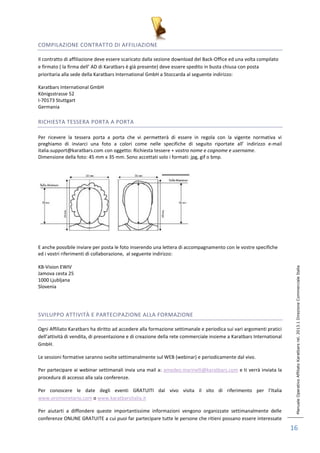 Manuale Operativo Affiliato Karatbars rel. 2013.1 Direzione Commerciale Italia 
16 
COMPILAZIONE CONTRATTO DI AFFILIAZIONE 
Il contratto di affiliazione deve essere scaricato dalla sezione download del Back-Office ed una volta compilato 
e firmato ( la firma dell’ AD di Karatbars è già presente) deve essere spedito in busta chiusa con posta 
prioritaria alla sede della Karatbars International GmbH a Stoccarda al seguente indirizzo: 
Karatbars International GmbH 
Königsstrasse 52 
I-70173 Stuttgart 
Germania 
RICHIESTA TESSERA PORTA A PORTA 
Per ricevere la tessera porta a porta che vi permetterà di essere in regola con la vigente normativa vi 
preghiamo di inviarci una foto a colori come nelle specifiche di seguito riportate all’ indirizzo e-mail 
italia.support@karatbars.com con oggetto: Richiesta tessere + vostro nome e cognome e username. 
Dimensione della foto: 45 mm x 35 mm. Sono accettati solo i formati: jpg, gif o bmp. 
E anche possibile inviare per posta le foto inserendo una lettera di accompagnamento con le vostre specifiche 
ed i vostri riferimenti di collaborazione, al seguente indirizzo: 
KB-Vision EWIV 
Jamova cesta 25 
1000 Ljubljana 
Slovenia 
SVILUPPO ATTIVITÀ E PARTECIPAZIONE ALLA FORMAZIONE 
Ogni Affiliato Karatbars ha diritto ad accedere alla formazione settimanale e periodica sui vari argomenti pratici 
dell’attività di vendita, di presentazione e di creazione della rete commerciale insieme a Karatbars International 
GmbH. 
Le sessioni formative saranno svolte settimanalmente sul WEB (webinar) e periodicamente dal vivo. 
Per partecipare ai webinar settimanali invia una mail a: amedeo.marinelli@karatbars.com e ti verrà inviata la 
procedura di accesso alla sala conferenze. 
Per conoscere le date degli eventi GRATUITI dal vivo visita il sito di riferimento per l’Italia 
www.oromonetario.com o www.karatbarsitalia.it 
Per aiutarti a diffondere queste importantissime informazioni vengono organizzate settimanalmente delle 
conferenze ONLINE GRATUITE a cui puoi far partecipare tutte le persone che ritieni possano essere interessate 
 