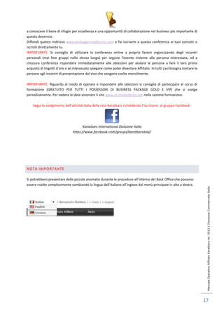 Manuale Operativo Affiliato Karatbars rel. 2013.1 Direzione Commerciale Italia 
17 
a conoscere il bene di rifugio per eccellenza e una opportunità di collaborazione nel business più importante di 
questo decennio . 
Diffondi questo indirizzo www.proteggersidallacrisi.com e fai iscrivere a questa conferenza ai tuoi contatti o 
iscrivili direttamente tu. 
IMPORTANTE: Si consiglia di utilizzare la conferenza online a proprio favore organizzando degli incontri 
personali (mai fare gruppi nello stesso luogo) per seguire l’evento insieme alla persona interessata, ed a 
chiusura conferenza rispondere immediatamente alle obiezioni per aiutare le persone a fare il loro primo 
acquisto di lingotti d’oro e se interessato spiegare come poter diventare Affiliato. In tutti casi bisogna invitare le 
persone agli incontri di presentazione dal vivo che vengono svolte mensilmente. 
IMPORTANTE: Riguardo al modo di operare e rispondere alle obiezioni si consiglia di partecipare al corso di 
formazione (GRATUITO PER TUTTI I POSSESSORI DI BUSINESS PACKAGE GOLD E VIP) che si svolge 
periodicamente. Per vedere le date visionare il sito www.oromonetario.com nella sezione formazione. 
Segui lo svolgimento dell’attività Italia della rete Karatbars richiedendo l’iscrizione al gruppo Facebook: 
Karatbars International Divisione Italia 
https://www.facebook.com/groups/karatbarsitaly/ 
NOTA IMPORTANTE 
Si potrebbero presentare delle piccole anomalie durante le procedure all’interno del Back Office che possono 
essere risolte semplicemente cambiando la lingua dall’italiano all’inglese dal menù principale in alto a destra. 
