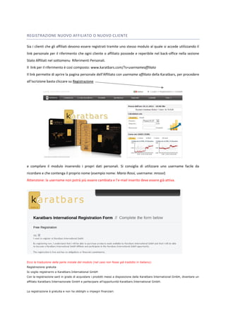 REGISTRAZIONE NUOVO AFFILIATO O NUOVO CLIENTE 
Sia i clienti che gli affiliati devono essere registrati tramite uno stesso modulo al quale si accede utilizzando il 
link personale per il riferimento che ogni cliente o affiliato possiede e reperibile nel back-office nella sezione 
Stato Affiliati nel sottomenu Riferimenti Personali. 
Il link per il riferimento è così composto: www.karatbars.com/?s=usernameaffiliato 
Il link permette di aprire la pagina personale dell’Affiliato con username affiliato della Karatbars, per procedere 
all’iscrizione basta cliccare su Registrazione 
e compilare il modulo inserendo i propri dati personali. Si consiglia di utilizzare uno username facile da 
ricordare e che contenga il proprio nome (esempio nome: Mario Rossi, username: mrossi) 
Attenzione: la username non potrà più essere cambiata e l’e-mail inserito deve essere già attiva. 
Ecco la traduzione della parte iniziale del modulo (nel caso non fosse già tradotto in italiano): 
Registrazione gratuita 
Io voglio registrarmi a Karatbars International GmbH 
Con la registrazione sarò in grado di acquistare i prodotti messi a disposizione dalla Karatbars International GmbH, diventare un 
affiliato Karatbars Internazionale GmbH e partecipare all'opportunità Karatbars International GmbH. 
La registrazione è gratuita e non ha obblighi o impegni finanziari. 
 