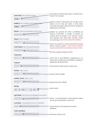 Qui compare la username dello sponsor ( la persona che vi 
ha dato il link di accesso) 
Questo è il codice ID dello sponsor che vi ha dato il link di 
accesso (se non fosse già inserito vi dovrà essere 
comunicato dallo sponsor stesso altrimenti la procedura di 
registrazione si interrompe) 
Scegliere una username del cliente o dell’affiliato per 
l’accesso al back-office: si consiglia di utilizzare uno 
username facile da ricordare e che contenga il proprio 
nome (esempio nome: Mario Rossi, username: mrossi) 
non inserire spazi. NON POTRA’ ESSERE MAI CAMBIATA 
Inserire una password di accesso al back-office che deve 
essere di minimo 5 caratteri . POTRÀ ESSERE CAMBIATE 
IN QUALSIASI MOMENTO ALL’INTERNO DEL BACK-OFFICE. 
Riscrivere la password scelta per verifica 
Inserire solo se viene effettuata la registrazione di una 
società ( per la registrazione come Affiliato è consigliata la 
registrazione alla persona fisica) 
Inserire partita iva della società se inserita sopra 
Nome del cliente o affiliato 
Cognome del cliente o affiliato 
Data di nascita 
Inserire il nome del genitore o tutore legale (da inserire 
solo nel caso il cliente fosse un minorenne) 
Inserire indirizzo e-mail (già attivo) del cliente o 
dell’affiliato. 
Confermare indirizzo e-mail 
 