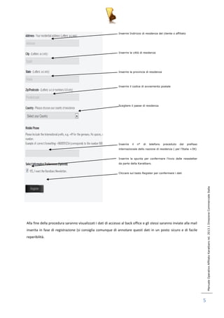 Manuale Operativo Affiliato Karatbars rel. 2013.1 Direzione Commerciale Italia 
5 
Inserire Indirizzo di residenza del cliente o affiliato 
Inserire la città di residenza 
Inserire la provincia di residenza 
Inserire il codice di avviamento postale 
Scegliere il paese di residenza 
Inserire il n° di telefono preceduto dal prefisso 
internazionale dello nazione di residenza ( per l’Italia +39) 
Inserire la spunta per confermare l’invio delle newsletter 
da parte della Karatbars. 
Cliccare sul tasto Register per confermare i dati 
Alla fine della procedura saranno visualizzati i dati di accesso al back office e gli stessi saranno inviate alla mail 
inserita in fase di registrazione (si consiglia comunque di annotare questi dati in un posto sicuro e di facile 
reperibilità. 
 