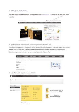 L’ACCESSO AL BACK-OFFICE 
L’accesso al back-office è immediato: basta andare sul sito www.karatbars.com e cliccare nel tasto login in alto 
a destra. 
Si aprirà la pagina di accesso: inserire username e password e cliccare su login. 
Se si è smarrita la password cliccare sulla scritta Password dimenticata, si aprirà una nuova pagina dove inserire 
l’e-mail con cui è stata fatta la registrazione ed immediatamente il sistema invierà una nuova password. 
La password può essere di nuovo cambiata una volta entrati nel back-office 
Il back office avrà la seguente maschera iniziale: 
 