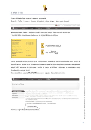 Manuale Operativo Affiliato Karatbars rel. 2013.1 Direzione Commerciale Italia 
7 
IL BACK-OFFICE 
Il menu del back-office presenta le seguenti funzionalità: 
Generale – Profilo – Il mio oro – Acquisto dei prodotti – Aiuto – Lingua – Menu uscita (Logout) 
Nel riquadro giallo si legge il riepilogo di tutte le operazioni mentre i tasti principali servono per: 
PURCHASE GOLD (Acquistare oro) e Become AN AFFILIATE (Diventa Affiliato) 
Il tasto PURCHASE GOLD (riservato a chi è solo cliente) permette di entrare direttamente nella sezione di 
acquisto (a cui si accede anche dal menù orizzontale alla voce : Acquisto dei prodotti) mentre il tasto Become 
AN AFFILIATE permette di trasformare il profilo da cliente ad Affiliato e diventare un collaboratore della 
Karatbars International GmbH. 
Cliccando sul tasto become AN AFFILIATE e comparirà la pagina di accettazione termini: 
Inserire un segno di spunta e cliccare sul tasto. 
 