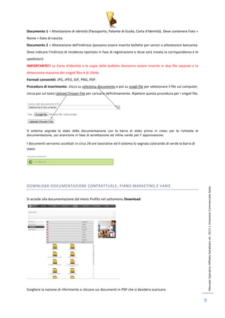 Manuale Operativo Affiliato Karatbars rel. 2013.1 Direzione Commerciale Italia 
9 
Documento 1 = Attestazione di identità (Passaporto, Patente di Guida, Carta d'Identità). Deve contenere Foto + 
Nome + Data di nascita. 
Documento 2 = Attestazione dell'Indirizzo (possono essere inserite bollette per servizi o attestazioni bancarie). 
Deve indicare l'indirizzo di residenza riportato in fase di registrazione e dove sarà inviata la corrispondenza e le 
spedizioni) 
IMPORTANTE!! La Carta d'Identità e le copie delle bollette dovranno essere inserite in due file separati e la 
dimensione massima dei singoli files è di 10mb. 
Formati consentiti: JPG, JPEG, GIF, PNG, PDF: 
Procedura di inserimento: clicca su seleziona documento e poi su scegli file per selezionare il file sul computer, 
clicca poi sul tasto Upload Chosen File per caricarla definitivamente. Ripetere questa procedura per i singoli file. 
Il sistema segnala lo stato della documentazione con la barra di stato prima in rosso per la richiesta di 
documentazione, poi arancione in fase di accettazione ed infine verde per l’ approvazione. 
I documenti verranno accettati in circa 24 ore lavorative ed il sistema lo segnala colorando di verde la barra di 
stato: 
DOWNLOAD DOCUMENTAZIONE CONTRATTUALE, PIANO MARKETING E VARIE 
Si accede alla documentazione dal menù Profilo nel sottomenu Download: 
Scegliere la nazione di riferimento e cliccare sui documenti in PDF che si desidera scaricare. 
 