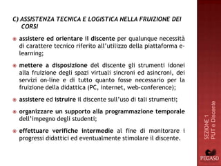 C) ASSISTENZA TECNICA E LOGISTICA NELLA FRUIZIONE DEI
   CORSI
   assistere ed orientare il discente per qualunque necessità
    di carattere tecnico riferito all’utilizzo della piattaforma e-
    learning;
   mettere a disposizione del discente gli strumenti idonei
    alla fruizione degli spazi virtuali sincroni ed asincroni, dei
    servizi on-line e di tutto quanto fosse necessario per la
    fruizione della didattica (PC, internet, web-conference);
   assistere ed istruire il discente sull’uso di tali strumenti;




                                                                      PUT e Discente
   organizzare un supporto alla programmazione temporale




                                                                      SEZIONE 1
    dell’impegno degli studenti;
   effettuare verifiche intermedie al fine di monitorare i
    progressi didattici ed eventualmente stimolare il discente.
 