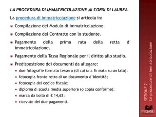 LA PROCEDURA DI IMMATRICOLAZIONE AI CORSI DI LAUREA
La procedura di immatricolazione si articola in:
   Compilazione del Modulo di immatricolazione.
   Compilazione del Contratto con lo studente.
   Pagamento     della        prima      rata    della      retta    di




                                                                           Le procedure di immatricolazione
    immatricolazione.
   Pagamento della Tassa Regionale per il diritto allo studio.
   Predisposizione dei documenti da allegare:
       due fotografie formato tessera (di cui una firmata su un lato);
       fotocopia fronte retro di un documento d’identità;
       fotocopia del codice fiscale;




                                                                           SEZIONE 2
       diploma di scuola media superiore (o copia conforme);
       marca da bollo di € 14,62;
       ricevute dei due pagamenti.
 
