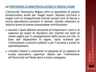 LA PROCEDURA DI IMMATRICOLAZIONE AI SINGOLI ESAMI
L’Università Telematica Pegaso offre la possibilità di potersi
immatricolare anche per singoli esami. Possono iscriversi a
singoli corsi di insegnamento attivati presso corsi di laurea e
laurea specialistica presenti in Ateneo, nonché sostenere le
relative prove di esame ottenendone certificazione:




                                                                     Le procedure di immatricolazione
   laureati i quali abbiano necessità di frequentare i corsi e di
    superare gli esami di discipline non inserite nei piani di
    studio seguiti per il conseguimento della laurea ma che, in
    base alle disposizioni in vigore, siano richieste per
    l’ammissione a concorsi pubblici o per l’accesso a scuole di
    specializzazione;
   cittadini italiani e comunitari in possesso di un diploma di




                                                                     SEZIONE 2
    scuola secondaria superiore idoneo per l’ammissione
    all’Università nel Paese dove è stato conseguito.
 