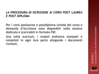 LA PROCEDURA DI ISCRIZIONE AI CORSI POST LAUREA
E POST DIPLOMA

Per i corsi postlaurea e postdiploma scheda del corso e




                                                          Le procedure di immatricolazione
domanda d’iscrizione sono disponibili nella sezione
dedicata e scaricabili in formato Pdf.
Una volta scaricati, i moduli andranno stampati e
compilati in ogni loro parte allegando i documenti
richiesti.




                                                          SEZIONE 2
 