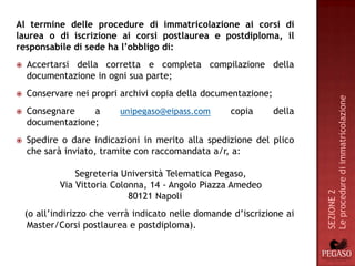 Al termine delle procedure di immatricolazione ai corsi di
laurea o di iscrizione ai corsi postlaurea e postdiploma, il
responsabile di sede ha l’obbligo di:
   Accertarsi della corretta e completa compilazione della
    documentazione in ogni sua parte;
   Conservare nei propri archivi copia della documentazione;




                                                                        Le procedure di immatricolazione
   Consegnare    a        unipegaso@eipass.com      copia      della
    documentazione;
   Spedire o dare indicazioni in merito alla spedizione del plico
    che sarà inviato, tramite con raccomandata a/r, a:

                Segreteria Università Telematica Pegaso,
            Via Vittoria Colonna, 14 - Angolo Piazza Amedeo




                                                                        SEZIONE 2
                             80121 Napoli
    (o all’indirizzo che verrà indicato nelle domande d’iscrizione ai
     Master/Corsi postlaurea e postdiploma).
 