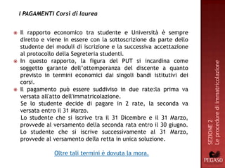 I PAGAMENTI Corsi di laurea


   Il rapporto economico tra studente e Università è sempre
    diretto e viene in essere con la sottoscrizione da parte dello
    studente dei moduli di iscrizione e la successiva accettazione
    al protocollo della Segreteria studenti.
   In questo rapporto, la figura del PUT si incardina come




                                                                     Le procedure di immatricolazione
    soggetto garante dell’ottemperanza del discente a quanto
    previsto in termini economici dai singoli bandi istitutivi dei
    corsi.
   Il pagamento può essere suddiviso in due rate:la prima va
    versata all'atto dell'immatricolazione.
    Se lo studente decide di pagare in 2 rate, la seconda va
    versata entro il 31 Marzo.
    Lo studente che si iscrive tra il 31 Dicembre e il 31 Marzo,




                                                                     SEZIONE 2
    provvede al versamento della seconda rata entro il 30 giugno.
    Lo studente che si iscrive successivamente al 31 Marzo,
    provvede al versamento della retta in unica soluzione.

                Oltre tali termini è dovuta la mora.
 