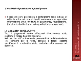 I PAGAMENTI postlaurea e postdiploma


   I costi dei corsi postlaurea e postdiploma sono indicati di
    volta in volta nei relativi bandi, unitamente ad ogni altra
    informazione utile (modalità di pagamento, rateizzazione,




                                                                  Le procedure di immatricolazione
    tempi, eventuali ed ulteriori agevolazioni, convenzioni).


LE MODALITA’ DI PAGAMENTO
Tutti i pagamenti vanno effettuati direttamente dallo
studente a mezzo bonifico bancario.
Nel caso in cui l’ordinante sia persona diversa dallo studente
(es: genitore per il figlio, coniuge o terzi), occorre
specificare il nominativo dello studente nella causale del




                                                                  SEZIONE 2
bonifico.
 