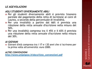 LE AGEVOLAZIONI
AGLI STUDENTI DIVERSAMENTE ABILI
 Per gli studenti diversamente abili è previsto l'esonero
  parziale dal pagamento della retta di iscrizione ai corsi di
  Laurea, a secondo della percentuale di invalidità.
 Per una invalidità a partire dal 66% è prevista una
  riduzione della retta annuale d'iscrizione nella misura del




                                                                       Le procedure di immatricolazione
  50%.
 Per una invalidità compresa tra il 45% e il 65% è prevista
  una riduzione della retta annuale d'iscrizione nella misura
  del 30%.

AI GIOVANI
   Giovani d'età compresa tra i 17 e i 20 anni che si iscrivono per
    la prima volta all'università: euro 2000.




                                                                       SEZIONE 2
ALTRE CONVENZIONI
http://www.unipegaso.it/docs/lista_convenzioni.pdf
 