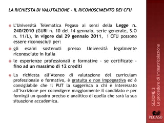 LA RICHIESTA DI VALUTAZIONE – IL RICONOSCIMENTO DEI CFU


   L’Università Telematica Pegaso ai sensi della Legge n.
    240/2010 (GURI n. 10 del 14 gennaio, serie generale, S.O
    n. 11/L), in vigore dal 29 gennaio 2011, i CFU possono
    essere riconosciuti per:




                                                                        Le procedure di immatricolazione
   gli esami sostenuti presso Università legalmente
    riconosciute in Italia
   le esperienze professionali e formative – se certificate –
    fino ad un massimo di 12 crediti
   La richiesta all’Ateneo di valutazione del curriculum
    professionale e formativo, è gratuita e non impegnativa ed è
    consigliabile che il PUT la suggerisca a chi è interessato




                                                                        SEZIONE 2
    all’iscrizione per coinvolgere maggiormente il candidato e per
    fornirgli un quadro preciso e analitico di quella che sarà la sua
    situazione accademica.
 
