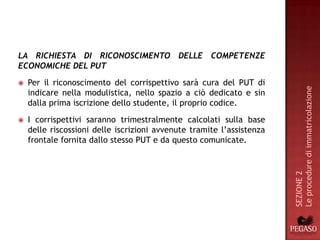 LA RICHIESTA DI RICONOSCIMENTO DELLE COMPETENZE
ECONOMICHE DEL PUT
   Per il riconoscimento del corrispettivo sarà cura del PUT di




                                                                       Le procedure di immatricolazione
    indicare nella modulistica, nello spazio a ciò dedicato e sin
    dalla prima iscrizione dello studente, il proprio codice.
   I corrispettivi saranno trimestralmente calcolati sulla base
    delle riscossioni delle iscrizioni avvenute tramite l’assistenza
    frontale fornita dallo stesso PUT e da questo comunicate.




                                                                       SEZIONE 2
 