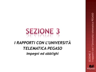 I rapporti con l’Università telematica PEGASO
I RAPPORTI CON L’UNIVERSITÀ
     TELEMATICA PEGASO




                              SEZIONE 3
     Impegni ed obblighi
 