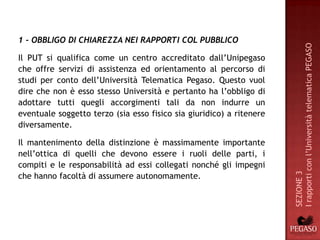 1 - OBBLIGO DI CHIAREZZA NEI RAPPORTI COL PUBBLICO




                                                                      I rapporti con l’Università telematica PEGASO
Il PUT si qualifica come un centro accreditato dall’Unipegaso
che offre servizi di assistenza ed orientamento al percorso di
studi per conto dell’Università Telematica Pegaso. Questo vuol
dire che non è esso stesso Università e pertanto ha l’obbligo di
adottare tutti quegli accorgimenti tali da non indurre un
eventuale soggetto terzo (sia esso fisico sia giuridico) a ritenere
diversamente.

Il mantenimento della distinzione è massimamente importante
nell’ottica di quelli che devono essere i ruoli delle parti, i
compiti e le responsabilità ad essi collegati nonché gli impegni




                                                                      SEZIONE 3
che hanno facoltà di assumere autonomamente.
 