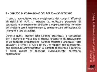 2 - OBBLIGO DI FORMAZIONE DEL PERSONALE DEDICATO




                                                                        I rapporti con l’Università telematica PEGASO
Il centro accreditato, nello svolgimento dei compiti afferenti
all’attività di PUT, si impegna ad utilizzare personale di
segreteria e orientamento dedicato e opportunamente formato
per svolgere con il massimo rigore, competenza e professionalità
i compiti a loro assegnati.
Durante questi incontri (che saranno organizzati e concordati
per il numero di volte che si riterrà necessario all’acquisizione
di un’adeguata preparazione) saranno studiati e analizzati tutti
gli aspetti afferenti al ruolo del PUT, ai rapporti con gli studenti,
alle procedure amministrative, ai compiti di controllo e garanzia
e tutto quanto si rendesse eventualmente necessario




                                                                        SEZIONE 3
approfondire.
 