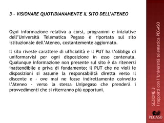 3 - VISIONARE QUOTIDIANAMENTE IL SITO DELL’ATENEO




                                                                    I rapporti con l’Università telematica PEGASO
Ogni informazione relativa a corsi, programmi e iniziative
dell’Università Telematica Pegaso è riportata sul sito
istituzionale dell’Ateneo, costantemente aggiornato.
Il sito riveste carattere di ufficialità e il PUT ha l’obbligo di
uniformarvisi per ogni disposizione in esso contenuta.
Qualunque informazione non presente sul sito è da ritenersi
inattendibile e priva di fondamento; il PUT che ne violi le
disposizioni si assume la responsabilità diretta verso il
discente e - ove mai ne fosse indirettamente coinvolto
l’Ateneo - verso la stessa Unipegaso che prenderà i
provvedimenti che si riterranno più opportuni.




                                                                    SEZIONE 3
 