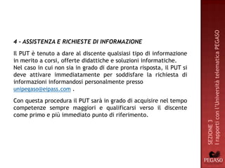 I rapporti con l’Università telematica PEGASO
4 - ASSISTENZA E RICHIESTE DI INFORMAZIONE
Il PUT è tenuto a dare al discente qualsiasi tipo di informazione
in merito a corsi, offerte didattiche e soluzioni informatiche.
Nel caso in cui non sia in grado di dare pronta risposta, il PUT si
deve attivare immediatamente per soddisfare la richiesta di
informazioni informandosi personalmente presso
unipegaso@eipass.com .

Con questa procedura il PUT sarà in grado di acquisire nel tempo
competenze sempre maggiori e qualificarsi verso il discente
come primo e più immediato punto di riferimento.




                                                                      SEZIONE 3
 