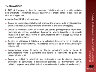 5 - PROMOZIONE
Il PUT si impegna a dare la massima visibilità ai corsi e alle attività
dell’Università Telematica Pegaso attraverso i propri canali e con tutti gli




                                                                                     I rapporti con l’Università telematica PEGASO
strumenti opportuni.
A questo fine il PUT si attiverà per:
   Garantire la massima visibilità sul proprio sito attraverso la predisposizione
    di un’area dedicata o la previsione di un link al sito dell’Unipegaso;
   Curare la comunicazione all’interno del centro predisponendo espositori,
    materiale da vetrina, cartelloni, brochures, schede tecniche e pieghevoli
    illustrativi e ogni altra forma di comunicazione che si svolga sul luogo di
    esercizio dell’attività;
   Gestire ed utilizzare i database e le relazioni del centro con i clienti già
    acquisiti per proprie attività, finalizzando i contatti ad un orientamento per
    l’Università;
   Implementare azioni di marketing diretto includendo tutte le forme di




                                                                                     SEZIONE 3
    comunicazione volte a stimolare una azione di ricontatto da parte dei
    potenziali discenti;
   Curare le pubbliche relazioni, sia l’interazione con la stampa (tramite
    diffusione di comunicati e conferenze stampa), sia direttamente con il
    pubblico in generale (pubblicazioni, sponsorizzazioni, pubblicità ed eventi).
 