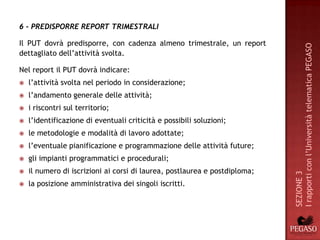 6 - PREDISPORRE REPORT TRIMESTRALI

Il PUT dovrà predisporre, con cadenza almeno trimestrale, un report




                                                                            I rapporti con l’Università telematica PEGASO
dettagliato dell’attività svolta.

Nel report il PUT dovrà indicare:
   l’attività svolta nel periodo in considerazione;
   l’andamento generale delle attività;
   i riscontri sul territorio;
   l’identificazione di eventuali criticità e possibili soluzioni;
   le metodologie e modalità di lavoro adottate;
   l’eventuale pianificazione e programmazione delle attività future;
   gli impianti programmatici e procedurali;
   il numero di iscrizioni ai corsi di laurea, postlaurea e postdiploma;




                                                                            SEZIONE 3
   la posizione amministrativa dei singoli iscritti.
 