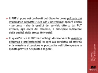    Il PUT si pone nei confronti del discente come primo e più
    importante contatto fisico con l’Università; appare chiaro
    - pertanto - che la qualità del servizio offerto dal PUT
    diventa, agli occhi del discente, il principale indicatore
    della qualità della stessa Università.

   In quest’ottica il PUT ha l’obbligo di osservare la massima
    diligenza e professionalità in ogni sua condotta ed attività
    e la massima attenzione e puntualità nell’ottemperare a




                                                                   PUT e Discente
    quanto previsto nei punti a seguire.




                                                                   SEZIONE 1
 