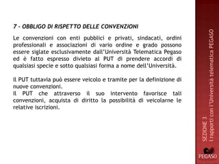 7 - OBBLIGO DI RISPETTO DELLE CONVENZIONI




                                                                     I rapporti con l’Università telematica PEGASO
Le convenzioni con enti pubblici e privati, sindacati, ordini
professionali e associazioni di vario ordine e grado possono
essere siglate esclusivamente dall’Università Telematica Pegaso
ed è fatto espresso divieto al PUT di prendere accordi di
qualsiasi specie e sotto qualsiasi forma a nome dell’Università.

Il PUT tuttavia può essere veicolo e tramite per la definizione di
nuove convenzioni.
Il PUT che attraverso il suo intervento favorisce tali
convenzioni, acquista di diritto la possibilità di veicolarne le
relative iscrizioni.




                                                                     SEZIONE 3
 