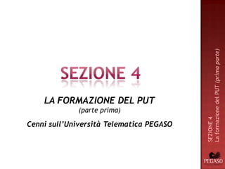 La formazione del PUT (prima parte)
    LA FORMAZIONE DEL PUT
             (parte prima)




                                          SEZIONE 4
Cenni sull’Università Telematica PEGASO
 