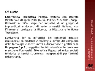 CHI SIAMO
L'Università Telematica Pegaso, istituita con Decreto
Ministeriale 20 aprile 2006 (GU n. 118 del 23-5-2006 - Suppl.




                                                                  La formazione del PUT (parte prima)
Ordinario n. 125), sorge per iniziativa di un gruppo di
imprenditori e docenti di varie università italiane, con
l’intento di coniugare la Ricerca, la Didattica e le Nuove
Tecnologie.
L'Università per la diffusione dei contenuti didattici
multimediali in modalità e-learning si avvale del complesso
delle tecnologie e servizi messi a disposizione e gestiti dalla
Unipegaso S.p.A., soggetto che istituzionalmente promuove
e sostiene l'Università Telematica Pegaso ed unica società




                                                                  SEZIONE 4
fornitrice di servizi strumentali indispensabili per l'attività
universitaria.
 