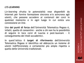 L’E-LEARNING
L'e-learning sfrutta le potenzialità rese disponibili da
Internet per fornire formazione sincrona e/o asincrona agli
utenti, che possono accedere ai contenuti dei corsi in




                                                                    La formazione del PUT (parte prima)
qualsiasi momento e in ogni luogo in cui esista una
connessione on line.
Uno dei punti di forza dell’Università Telematica Pegaso è,
infatti, quello di consentire - anche a chi non ha le possibilità
di seguire in loco corsi di Laurea e post-lauream - il
conseguimento dei titoli accademici.
In quest’ottica il target di riferimento dell'Università
Telematica Pegaso si identifica ed abbraccia un insieme di




                                                                    SEZIONE 4
utenti indifferenziato e certamente più ampio rispetto a
quello delle Università tradizionali.
 