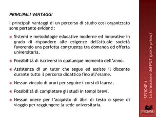 PRINCIPALI VANTAGGI
I principali vantaggi di un percorso di studio così organizzato
sono pertanto evidenti:




                                                                  La formazione del PUT (parte prima)
   Sistemi e metodologie educative moderne ed innovative in
    grado di rispondere alle esigenze dell'attuale società
    favorendo una perfetta congruenza tra domanda ed offerta
    universitaria.
   Possibilità di iscriversi in qualunque momento dell’anno.
   Assistenza di un tutor che segue ed assiste il discente
    durante tutto il percorso didattico fino all’esame.
    Nessun vincolo di orari per seguire i corsi di laurea.




                                                                  SEZIONE 4


   Possibilità di completare gli studi in tempi brevi.
   Nessun onere per l’acquisto di libri di testo o spese di
    viaggio per raggiungere la sede universitaria.
 
