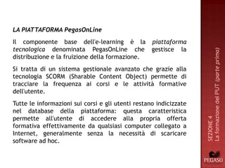 LA PIATTAFORMA PegasOnLine
Il componente base dell'e-learning è la piattaforma
tecnologica denominata PegasOnLine che gestisce la




                                                                   La formazione del PUT (parte prima)
distribuzione e la fruizione della formazione.
Si tratta di un sistema gestionale avanzato che grazie alla
tecnologia SCORM (Sharable Content Object) permette di
tracciare la frequenza ai corsi e le attività formative
dell'utente.
Tutte le informazioni sui corsi e gli utenti restano indicizzate
nel database della piattaforma: questa caratteristica
permette all'utente di accedere alla propria offerta




                                                                   SEZIONE 4
formativa effettivamente da qualsiasi computer collegato a
Internet, generalmente senza la necessità di scaricare
software ad hoc.
 