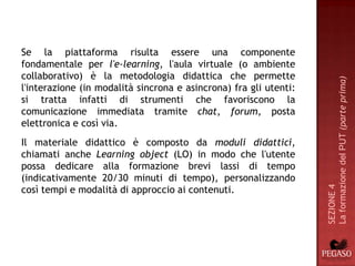 Se la piattaforma risulta essere una componente
fondamentale per l'e-learning, l'aula virtuale (o ambiente
collaborativo) è la metodologia didattica che permette




                                                                   La formazione del PUT (parte prima)
l'interazione (in modalità sincrona e asincrona) fra gli utenti:
si tratta infatti di strumenti che favoriscono la
comunicazione immediata tramite chat, forum, posta
elettronica e così via.
Il materiale didattico è composto da moduli didattici,
chiamati anche Learning object (LO) in modo che l'utente
possa dedicare alla formazione brevi lassi di tempo
(indicativamente 20/30 minuti di tempo), personalizzando
così tempi e modalità di approccio ai contenuti.




                                                                   SEZIONE 4
 