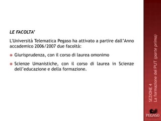 LE FACOLTA’




                                                                 La formazione del PUT (parte prima)
L'Università Telematica Pegaso ha attivato a partire dall’Anno
accademico 2006/2007 due facoltà:
   Giurisprudenza, con il corso di laurea omonimo
   Scienze Umanistiche, con il corso di laurea in Scienze
    dell’educazione e della formazione.




                                                                 SEZIONE 4
 