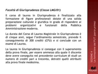 Facoltà di Giurisprudenza (Classe LMG/01)
Il corso di laurea in Giurisprudenza è finalizzato alla
formazione di figure professionali dotate di una solida
preparazione culturale e giuridica in grado di rispondere ai




                                                                La formazione del PUT (parte prima)
problemi organizzativi e funzionali della Pubblica
Amministrazione moderna.
La durata del Corso di Laurea Magistrale in Giurisprudenza è
di cinque anni, segue l’ordinamento semestrale, prevede il
conseguimento di 300 crediti (CFU) e si conclude con un
esame di Laurea.
La laurea in Giurisprudenza si consegue con il superamento
della prova finale, per essere ammesso alla quale il discente




                                                                SEZIONE 4
deve avere conseguito nel precedente curriculum di studi un
numero di crediti pari a trecento, detratti quelli attribuiti
alla prova finale medesima.
 