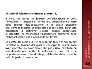 Facoltà di Scienze Umanistiche (Classe 18)
Il corso di laurea in Scienze dell’educazione e della




                                                                    La formazione del PUT (parte prima)
formazione, si propone di fornire una preparazione di base
nelle scienze dell’educazione e in quelle discipline
che, come la filosofia, la psicologia e la sociologia, da un lato
concorrono a definirne l’intero quadro concettuale
e, dall'altro, ne favoriscono l’applicazione all'interno delle
istituzioni scolastiche e nel mondo del lavoro.
La durata del corso è di tre anni per un totale di 180 crediti
formativi al termine dei quali si consegue la Laurea dopo
aver superato una prova finale che può essere costituita da




                                                                    SEZIONE 4
una dissertazione scritta, la redazione di una tesi o un
rapporto su un'attività di stage, elaborata dallo studente
sotto la guida di un relatore.
 