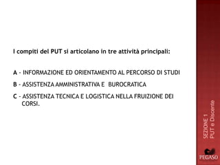 I compiti del PUT si articolano in tre attività principali:


A - INFORMAZIONE ED ORIENTAMENTO AL PERCORSO DI STUDI
B - ASSISTENZA AMMINISTRATIVA E BUROCRATICA
C - ASSISTENZA TECNICA E LOGISTICA NELLA FRUIZIONE DEI
    CORSI.




                                                              PUT e Discente
                                                              SEZIONE 1
 