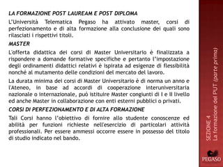 LA FORMAZIONE POST LAUREAM E POST DIPLOMA
L’Università Telematica Pegaso ha attivato master, corsi di
perfezionamento e di alta formazione alla conclusione dei quali sono
rilasciati i rispettivi titoli.
MASTER




                                                                               La formazione del PUT (parte prima)
L'offerta didattica dei corsi di Master Universitario è finalizzata a
rispondere a domande formative specifiche e pertanto l’impostazione
degli ordinamenti didattici relativi è ispirata ad esigenze di flessibilità
nonché al mutamento delle condizioni del mercato del lavoro.
La durata minima dei corsi di Master Universitario è di norma un anno e
l'Ateneo, in base ad accordi di cooperazione interuniversitaria
nazionale o internazionale, può istituire Master congiunti di I e II livello
ed anche Master in collaborazione con enti esterni pubblici o privati.
CORSI DI PERFEZIONAMENTO E DI ALTA FORMAZIONE
Tali Corsi hanno l’obiettivo di fornire allo studente conoscenze ed




                                                                               SEZIONE 4
abilità per funzioni richieste nell'esercizio di particolari attività
professionali. Per essere ammessi occorre essere in possesso del titolo
di studio indicato nel bando.
 
