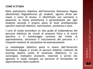 COME SI STUDIA
Nella piattaforma didattica dell’Università Telematica Pegaso
(denominata PegasoOnLine) gli studenti, ognuno diviso per
classe e corso di laurea, è identificato con username e
password; la stessa piattaforma è personalizzata per ogni




                                                                    La formazione del PUT (parte prima)
studente secondo il proprio piano di studi predisponendo
specifici materiali didattici, esercitazioni, assistenza e tutor.
I corsi di studio prevedono un alto grado di indipendenza del
percorso didattico da vincoli di presenza fisica o di orario
specifico e il monitoraggio continuo del livello di
apprendimento, attraverso il tracciamento del percorso e i
frequenti momenti di valutazione ed autovalutazione.
La metodologia didattica posta in essere dall’Università




                                                                    SEZIONE 4
Telematica Pegaso si avvale di percorsi didattici costituiti da
learning objects (unità di contenuto didattico), in cui
convergono molteplici strumenti, materiali e servizi che
agiscono in modo sinergico sul percorso di formazione ed
apprendimento dello studente.
 
