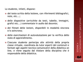 Lo studente, infatti, dispone:
   del testo scritto della lezione, con riferimenti bibliografici,
    note, etc...;




                                                                      La formazione del PUT (parte prima)
   delle diapositive (arricchite da testi, tabelle, immagini,
    grafici etc...) commentate in audio dal docente;
   dei filmati delle lezioni, disponibili in modalità sincrona
    e/o asincrona;
   delle esercitazioni di autovalutazione per la verifica dello
    stato di apprendimento.
   Ciascuno studente partecipa alle attività della propria




                                                                      SEZIONE 4
    classe virtuale, coordinata da tutor esperti dei contenuti e
    formati agli aspetti tecnico-comunicativi della didattica on
    line, e viene seguito dal titolare della disciplina che è
    responsabile della didattica.
 