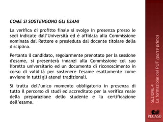 COME SI SOSTENGONO GLI ESAMI
La verifica di profitto finale si svolge in presenza presso le
sedi indicate dall’Università ed è affidata alla Commissione




                                                                  La formazione del PUT (parte prima)
nominata dal Rettore e presieduta dal docente titolare della
disciplina.
Pertanto il candidato, regolarmente prenotato per la sessione
d'esame, si presenterà innanzi alla Commissione col suo
libretto universitario ed un documento di riconoscimento in
corso di validità per sostenere l'esame esattamente come
avviene in tutti gli atenei tradizionali.
Si tratta dell’unico momento obbligatorio in presenza di




                                                                  SEZIONE 4
tutto il percorso di studi ed accreditato per la verifica reale
della preparazione dello studente e la certificazione
dell’esame.
 