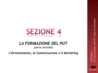 La formazione del PUT (parte seconda)
       LA FORMAZIONE DEL PUT
                (parte seconda)




                                                  SEZIONE 4
L’Orientamento, la Comunicazione e il Marketing
 