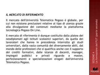 IL MERCATO DI RIFERIMENTO
Il mercato dell'Università Telematica Pegaso è globale, per




                                                                 La formazione del PUT (parte seconda)
cui non esistono preclusioni relative al tipo di utenza grazie
alla divulgazione dei contenuti mediante la piattaforma
tecnologica Pegaso On Line.
Il mercato di riferimento è dunque costituito dalla platea dei
neodiplomati agli istituti scolastici superiori, da quella dei
lavoratori che hanno in precedenza interrotto gli studi
universitari, dalla vasta comunità dei diversamente abili, dal
mondo delle professioni che si qualifica anche con il supporto
dei crediti formativi, dalle istanze di docenti, manager,




                                                                 SEZIONE 4
impiegati pubblici e privati riguardo a master,
perfezionamenti e specializzazioni erogati dall'Università
Telematica Pegaso.
 
